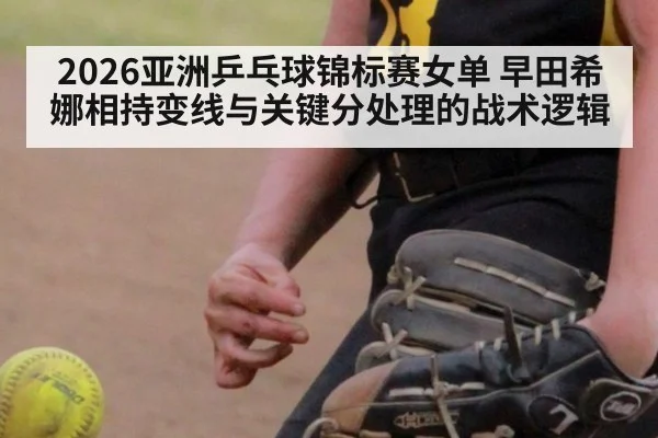 2026亚洲乒乓球锦标赛女单 早田希娜相持变线与关键分处理的战术逻辑