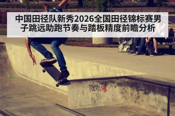 中国田径队新秀2026全国田径锦标赛男子跳远助跑节奏与踏板精度前瞻分析